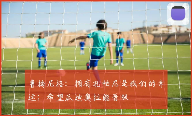 鲁梅尼格：拥有孔帕尼是我们的幸运；希望瓜迪奥拉能晋级