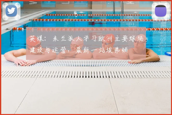 英媒：米兰派人学习欧洲主要球场建设与运营，最新一站埃弗顿