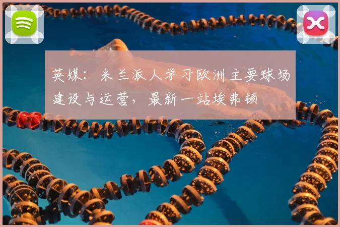 英媒：米兰派人学习欧洲主要球场建设与运营，最新一站埃弗顿